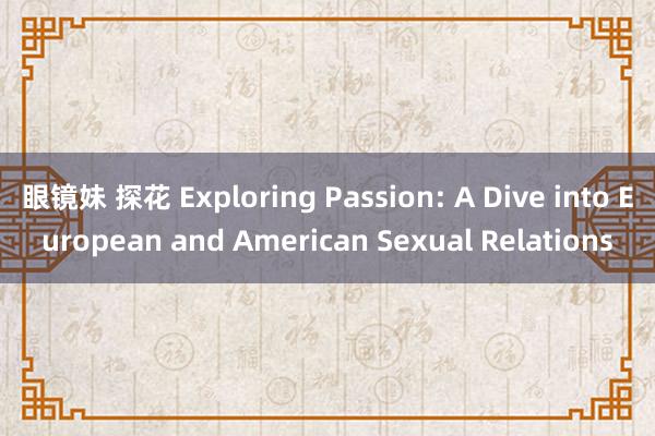 眼镜妹 探花 Exploring Passion: A Dive into European and American Sexual Relations