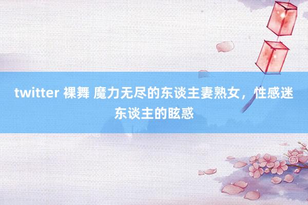 twitter 裸舞 魔力无尽的东谈主妻熟女，性感迷东谈主的眩惑