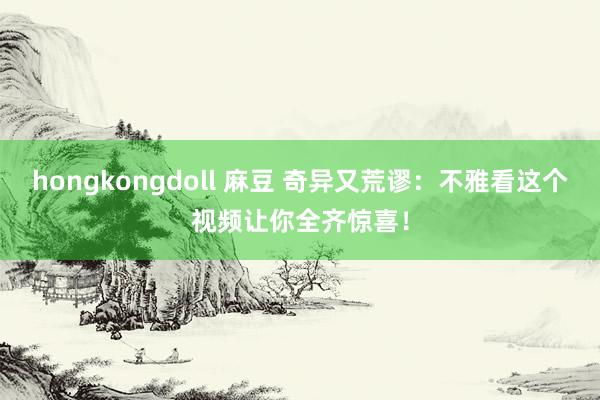 hongkongdoll 麻豆 奇异又荒谬：不雅看这个视频让你全齐惊喜！