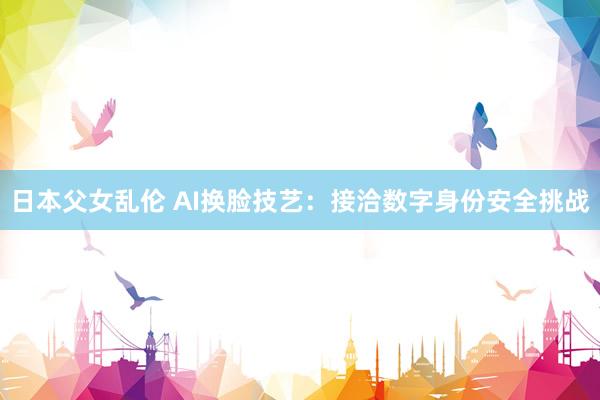 日本父女乱伦 AI换脸技艺：接洽数字身份安全挑战