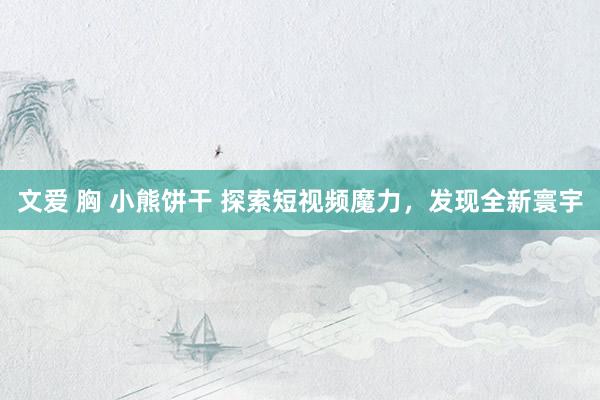 文爱 胸 小熊饼干 探索短视频魔力，发现全新寰宇