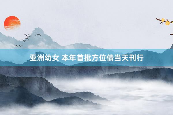 亚洲幼女 本年首批方位债当天刊行