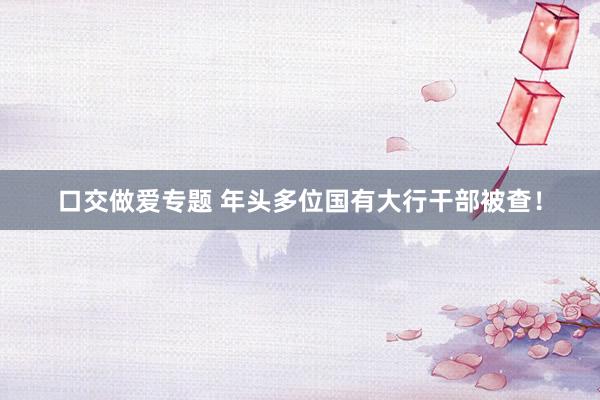 口交做爱专题 年头多位国有大行干部被查！
