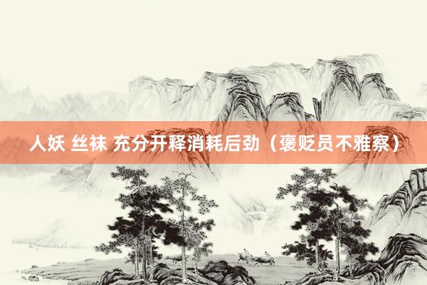 人妖 丝袜 充分开释消耗后劲（褒贬员不雅察）