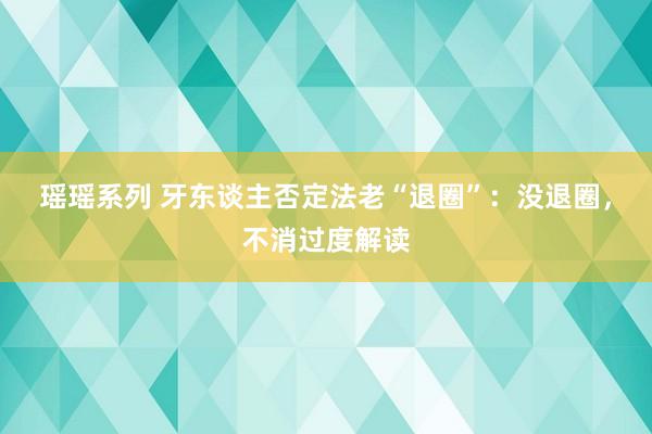 瑶瑶系列 牙东谈主否定法老“退圈”：没退圈，不消过度解读