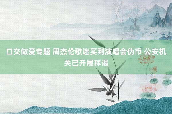 口交做爱专题 周杰伦歌迷买到演唱会伪币 公安机关已开展拜谒