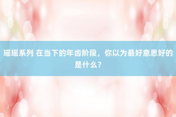 瑶瑶系列 在当下的年齿阶段，你以为最好意思好的是什么？