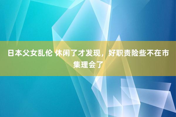日本父女乱伦 休闲了才发现，好职责险些不在市集理会了