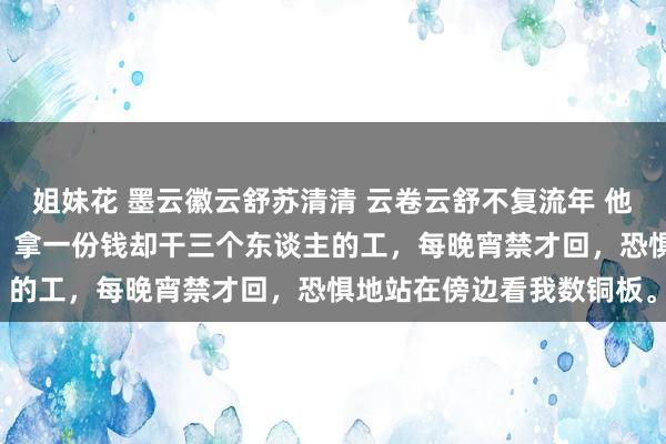 姐妹花 墨云徽云舒苏清清 云卷云舒不复流年 他很无措，更卖力地干活。 拿一份钱却干三个东谈主的工，每晚宵禁才回，恐惧地站在傍边看我数铜板。