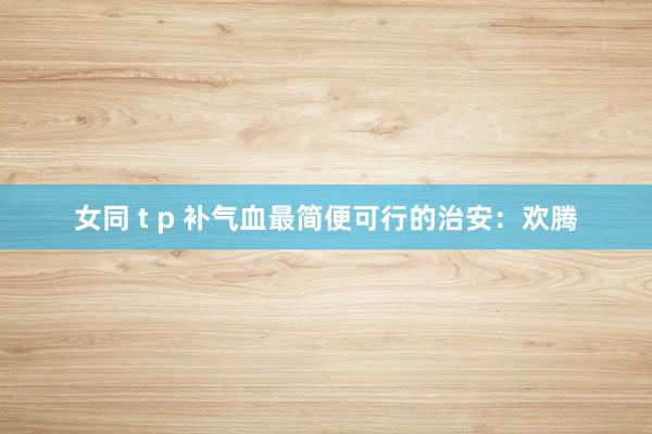女同 t p 补气血最简便可行的治安：欢腾