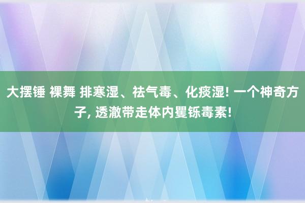 大摆锤 裸舞 排寒湿、祛气毒、化痰湿! 一个神奇方子， 透澈带走体内矍铄毒素!