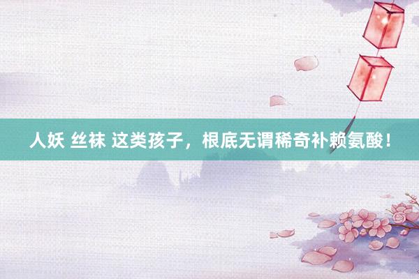 人妖 丝袜 这类孩子，根底无谓稀奇补赖氨酸！