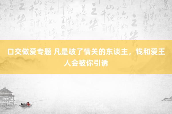 口交做爱专题 凡是破了情关的东谈主，钱和爱王人会被你引诱