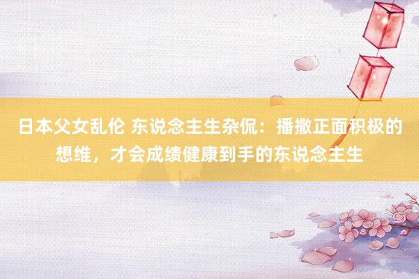日本父女乱伦 东说念主生杂侃：播撒正面积极的想维，才会成绩健康到手的东说念主生
