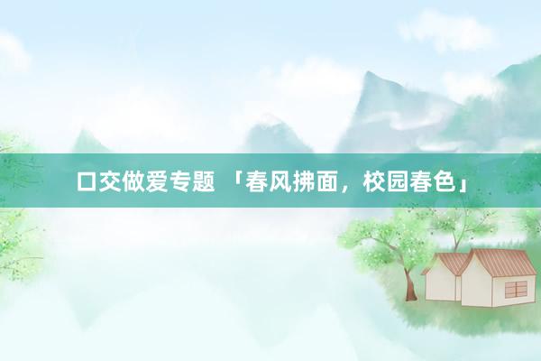 口交做爱专题 「春风拂面，校园春色」