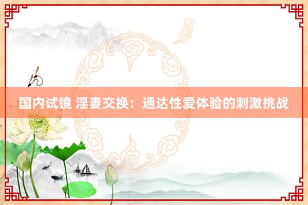 国内试镜 淫妻交换：通达性爱体验的刺激挑战