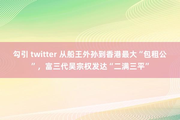 勾引 twitter 从船王外孙到香港最大“包租公”，富三代吴宗权发达“二满三平”