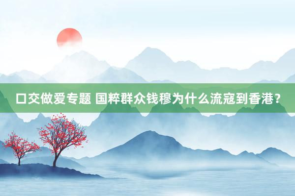 口交做爱专题 国粹群众钱穆为什么流寇到香港？
