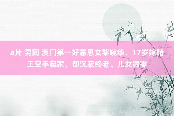 a片 男同 澳门第一好意思女黎婉华，17岁嫁赌王空手起家，却沉寂终老、儿女凋零