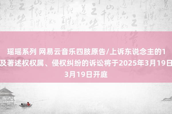 瑶瑶系列 网易云音乐四肢原告/上诉东说念主的1起波及著述权权属、侵权纠纷的诉讼将于2025年3月19日开庭