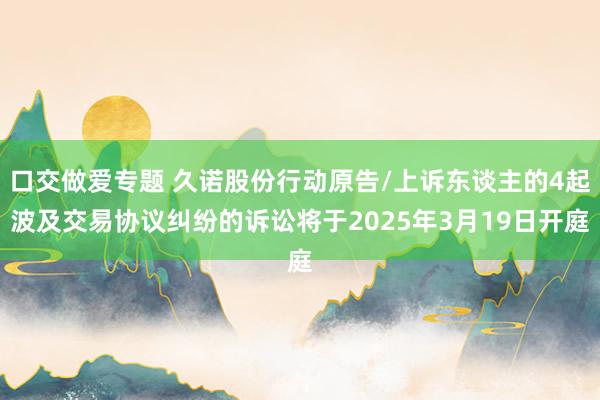 口交做爱专题 久诺股份行动原告/上诉东谈主的4起波及交易协议纠纷的诉讼将于2025年3月19日开庭