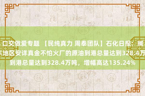 口交做爱专题 【民纯真力 周泰团队】石化日报：搁置3月17日当周，山东地区安详真金不怕火厂的原油到港总量达到328.4万吨，增幅高达135.24%
