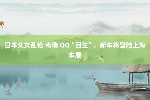 日本父女乱伦 奇瑞 QQ“回生”，新车将登陆上海车展