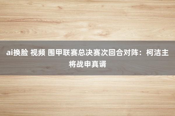 ai换脸 视频 围甲联赛总决赛次回合对阵：柯洁主将战申真谞
