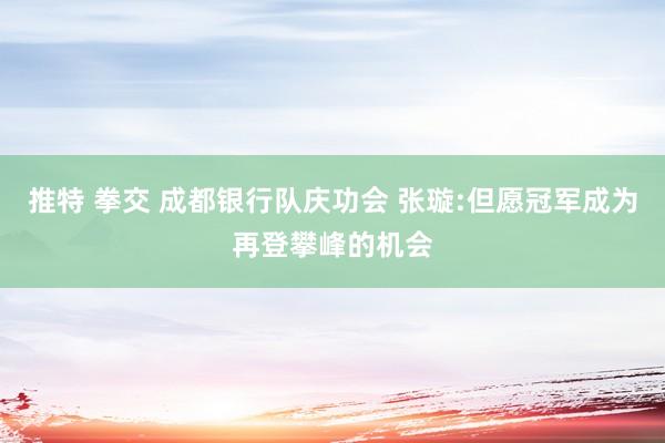 推特 拳交 成都银行队庆功会 张璇:但愿冠军成为再登攀峰的机会