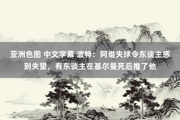 亚洲色图 中文字幕 波特：阿谁失球令东谈主感到失望，有东谈主在基尔曼死后推了他