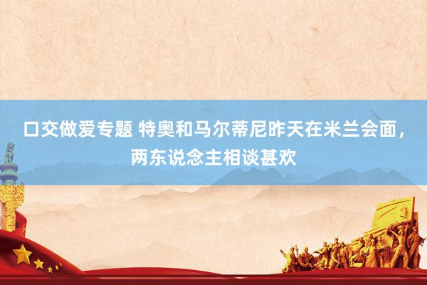 口交做爱专题 特奥和马尔蒂尼昨天在米兰会面，两东说念主相谈甚欢