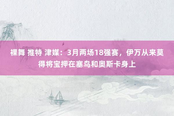 裸舞 推特 津媒：3月两场18强赛，伊万从来莫得将宝押在塞鸟和奥斯卡身上
