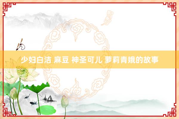 少妇白洁 麻豆 神圣可儿 萝莉青娥的故事