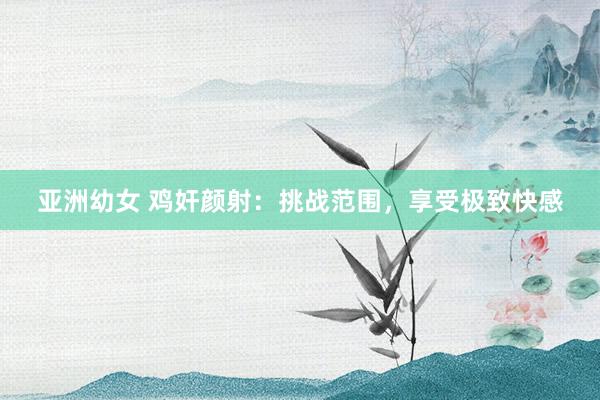 亚洲幼女 鸡奸颜射：挑战范围，享受极致快感