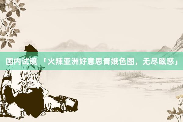 国内试镜 「火辣亚洲好意思青娥色图，无尽眩惑」