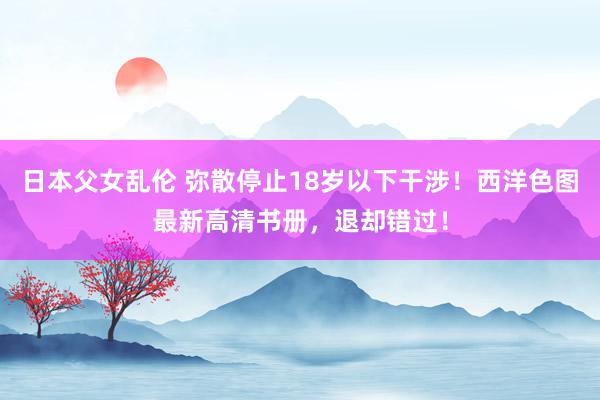 日本父女乱伦 弥散停止18岁以下干涉！西洋色图最新高清书册，退却错过！