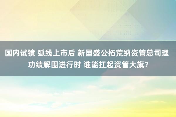 国内试镜 弧线上市后 新国盛公拓荒纳资管总司理 功绩解围进行时 谁能扛起资管大旗？