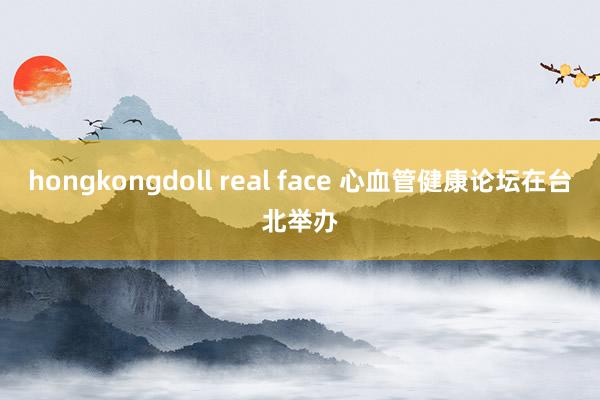hongkongdoll real face 心血管健康论坛在台北举办