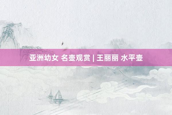 亚洲幼女 名壶观赏 | 王丽丽 水平壶