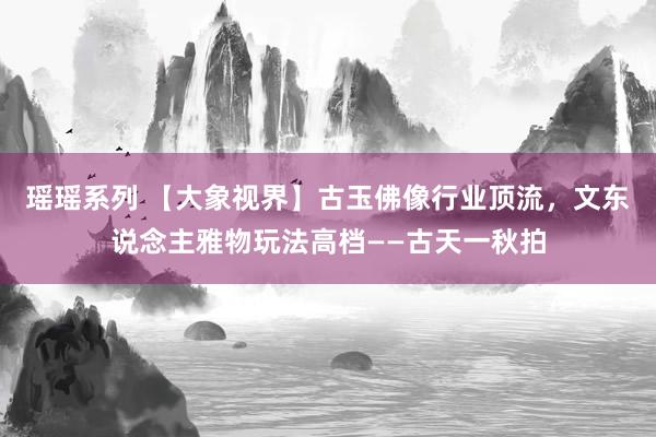 瑶瑶系列 【大象视界】古玉佛像行业顶流，文东说念主雅物玩法高档——古天一秋拍