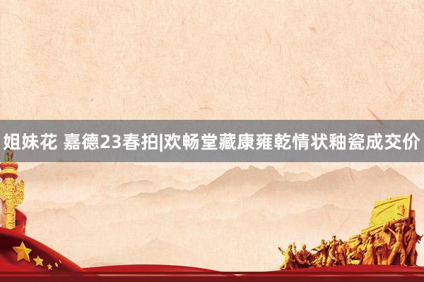 姐妹花 嘉德23春拍|欢畅堂藏康雍乾情状釉瓷成交价