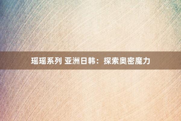 瑶瑶系列 亚洲日韩：探索奥密魔力