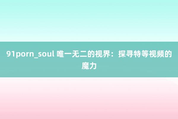 91porn_soul 唯一无二的视界：探寻特等视频的魔力