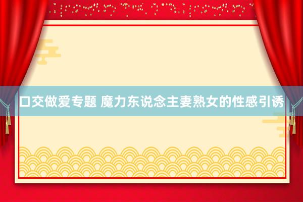 口交做爱专题 魔力东说念主妻熟女的性感引诱