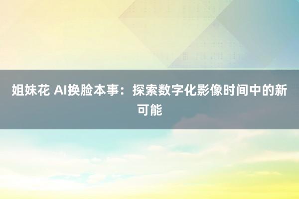 姐妹花 AI换脸本事：探索数字化影像时间中的新可能