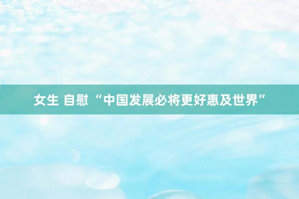 女生 自慰 “中国发展必将更好惠及世界”