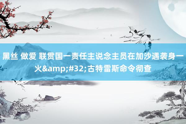 黑丝 做爱 联贯国一责任主说念主员在加沙遇袭身一火&#32;古特雷斯命令彻查