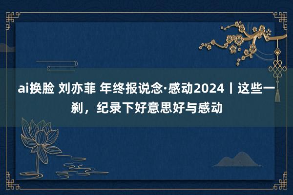ai换脸 刘亦菲 年终报说念·感动2024丨这些一刹，纪录下好意思好与感动