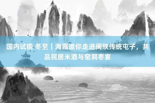 国内试镜 冬至｜海霞邀你走进闽陕传统屯子，共品民居米酒与窑洞枣宴