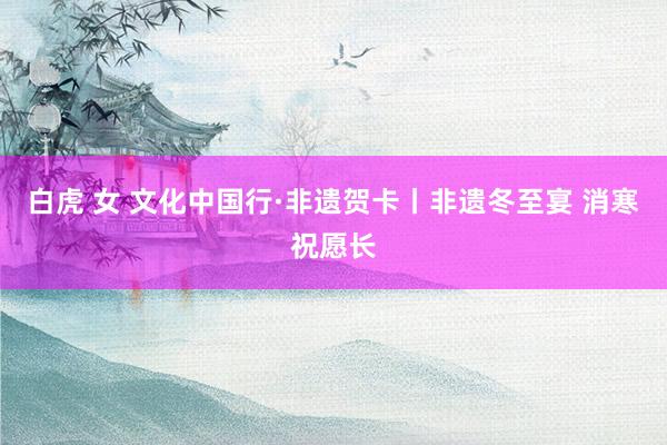 白虎 女 文化中国行·非遗贺卡丨非遗冬至宴 消寒祝愿长